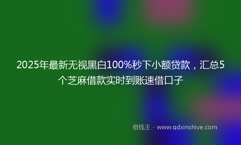2025年最新无视黑白100%秒下小额贷款，汇总5个芝麻借款实时到账速借口子