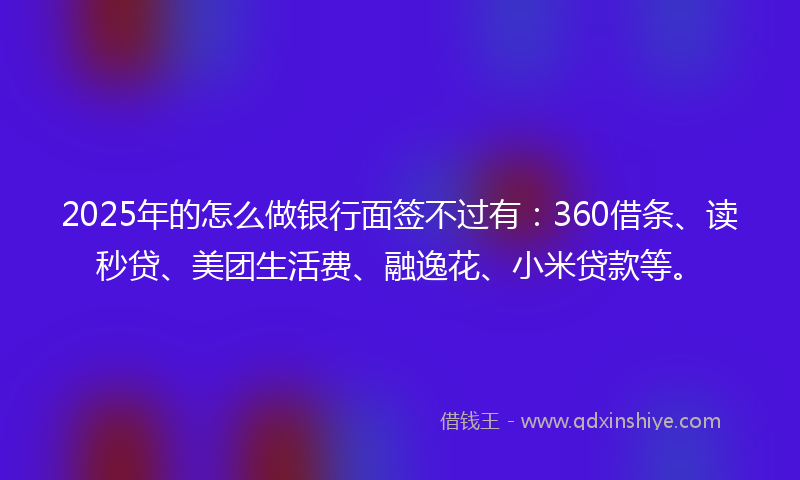 2025年的怎么做银行面签不过有：360借条、读秒贷、美团生活费、融逸花、小米贷款等。