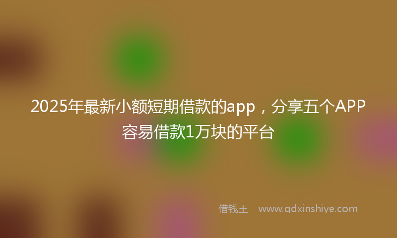 2025年最新小额短期借款的app，分享五个APP容易借款1万块的平台