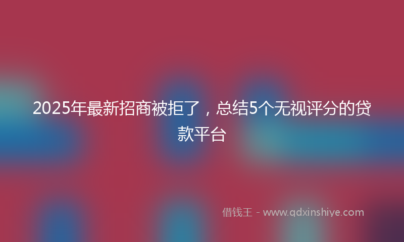 2025年最新招商被拒了，总结5个无视评分的贷款平台