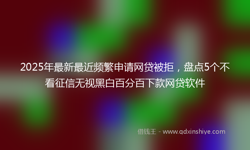 2025年最新最近频繁申请网贷被拒，盘点5个不看征信无视黑白百分百下款网贷软件