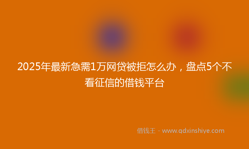 2025年最新急需1万网贷被拒怎么办，盘点5个不看征信的借钱平台