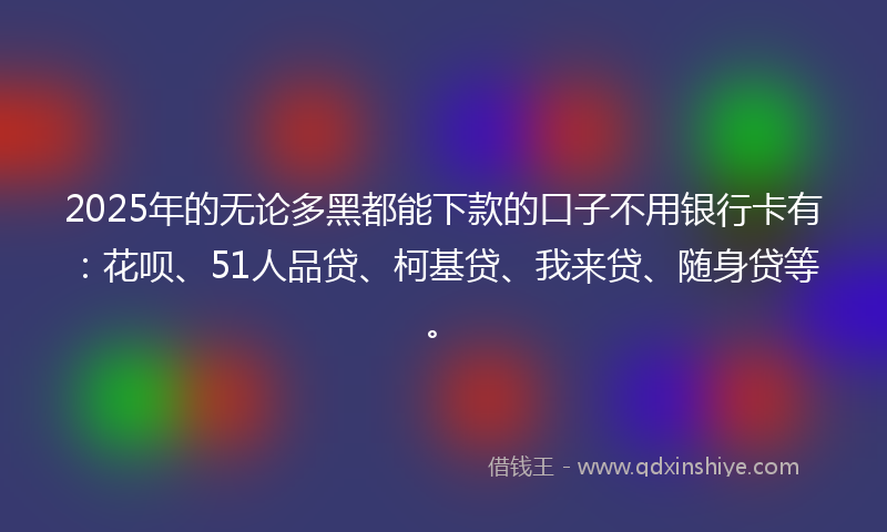2025年的无论多黑都能下款的口子不用银行卡有：花呗、51人品贷、柯基贷、我来贷、随身贷等。
