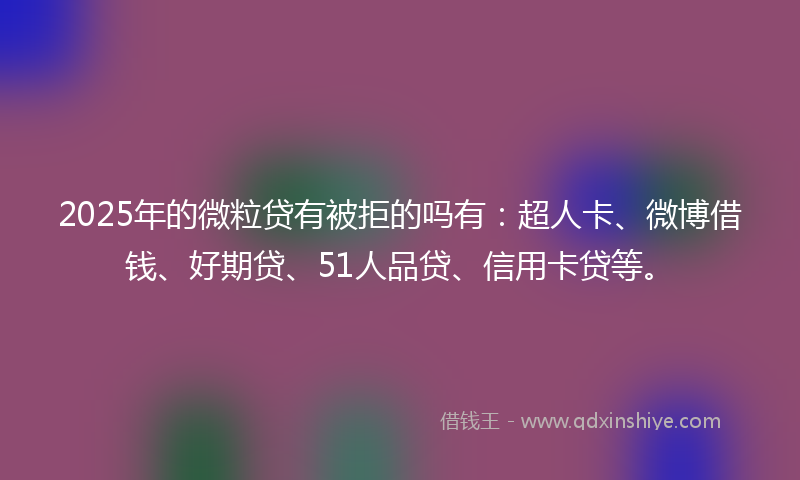 2025年的微粒贷有被拒的吗有：超人卡、微博借钱、好期贷、51人品贷、信用卡贷等。