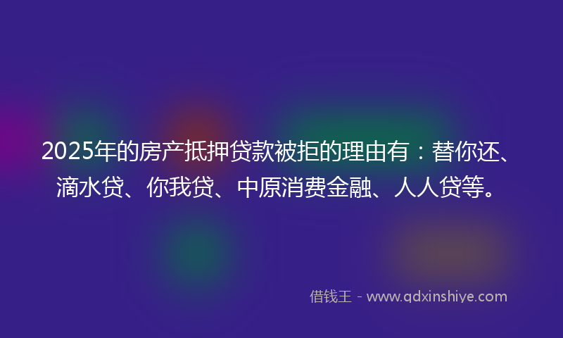 2025年的房产抵押贷款被拒的理由有:替你还、滴水贷、你我贷、中原消费金融、人人贷等。