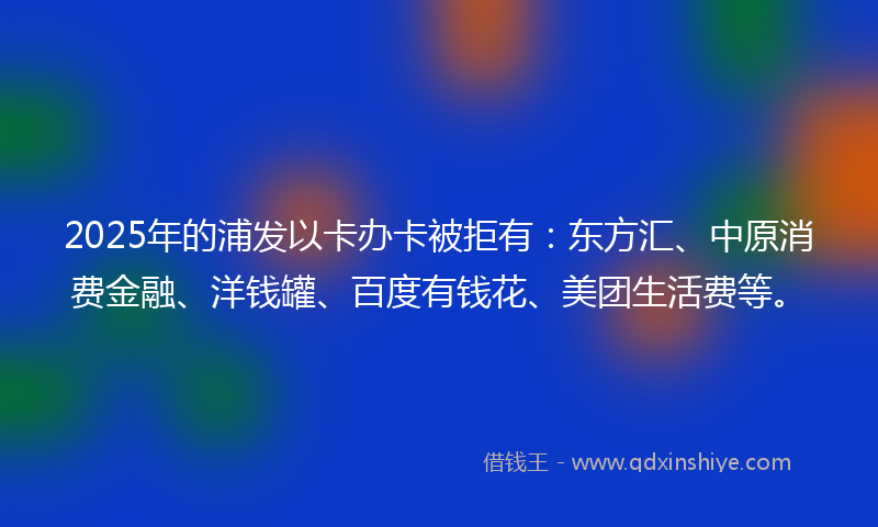 2025年的浦发以卡办卡被拒有：东方汇、中原消费金融、洋钱罐、百度有钱花、美团生活费等。
