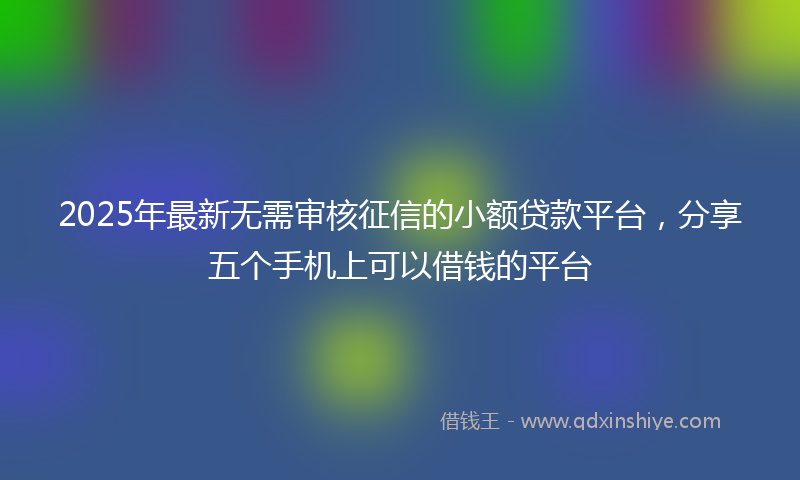 2025年最新无需审核征信的小额贷款平台，分享五个手机上可以借钱的平台
