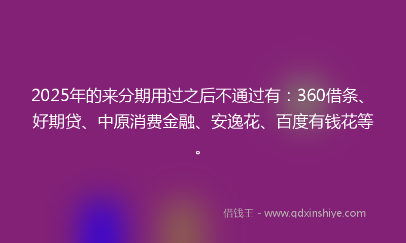 2025年的来分期用过之后不通过有：360借条、好期贷、中原消费金融、安逸花、百度有钱花等。