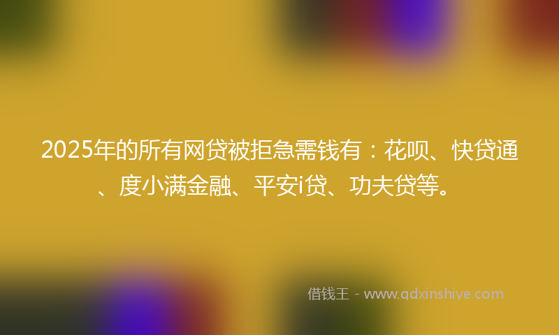 2025年的所有网贷被拒急需钱有：花呗、快贷通、度小满金融、平安i贷、功夫贷等。