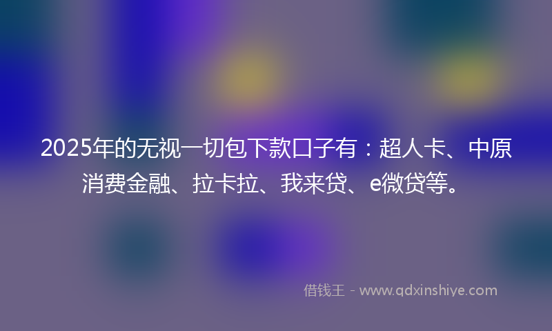 2025年的无视一切包下款口子有：超人卡、中原消费金融、拉卡拉、我来贷、e微贷等。