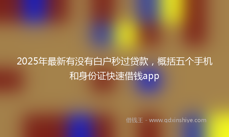 2025年最新有没有白户秒过贷款，概括五个手机和身份证快速借钱app