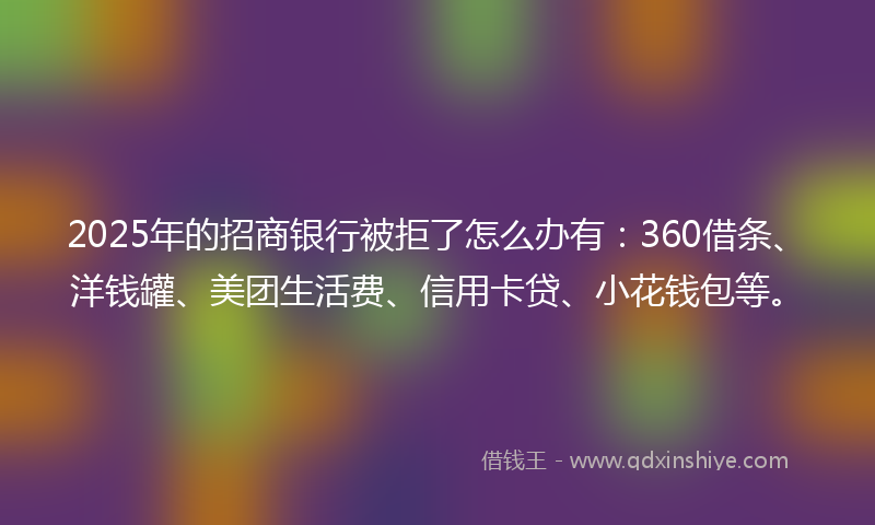 2025年的招商银行被拒了怎么办有：360借条、洋钱罐、美团生活费、信用卡贷、小花钱包等。