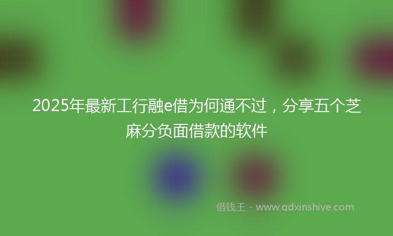 2025年最新工行融e借为何通不过，分享五个芝麻分负面借款的软件