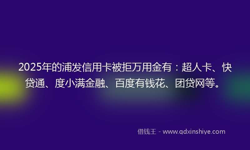 2025年的浦发信用卡被拒万用金有：超人卡、快贷通、度小满金融、百度有钱花、团贷网等。