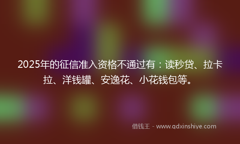 2025年的征信准入资格不通过有：读秒贷、拉卡拉、洋钱罐、安逸花、小花钱包等。