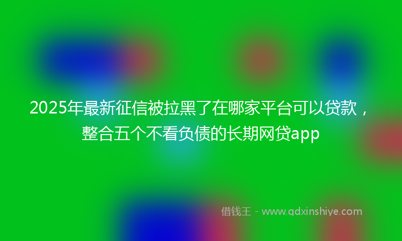 2025年最新征信被拉黑了在哪家平台可以贷款，整合五个不看负债的长期网贷app