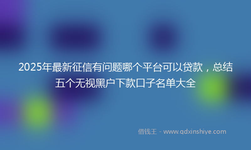 2025年最新征信有问题哪个平台可以贷款，总结五个无视黑户下款口子名单大全