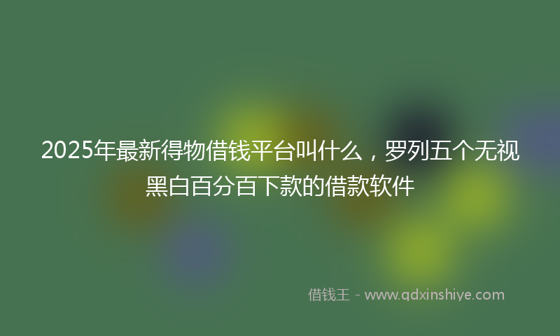 2025年最新得物借钱平台叫什么，罗列五个无视黑白百分百下款的借款软件