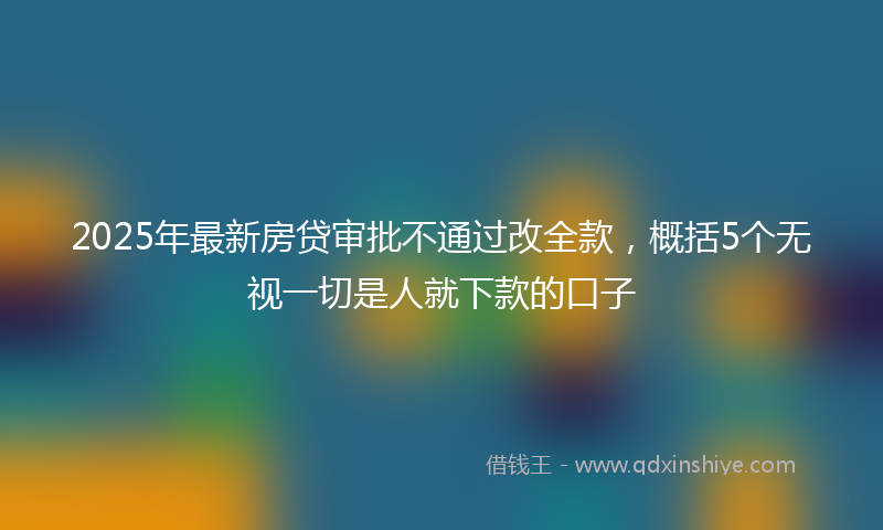 2025年最新房贷审批不通过改全款，概括5个无视一切是人就下款的口子