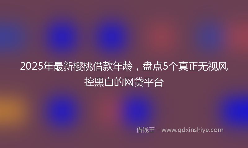 2025年最新樱桃借款年龄，盘点5个真正无视风控黑白的网贷平台