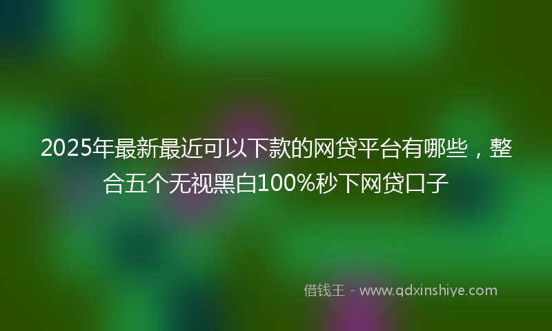 2025年最新最近可以下款的网贷平台有哪些，整合五个无视黑白100%秒下网贷口子