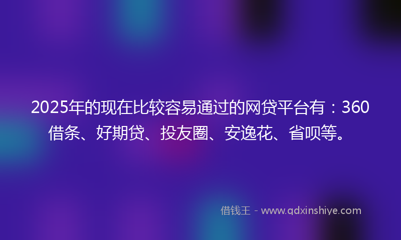 2025年的现在比较容易通过的网贷平台有：360借条、好期贷、投友圈、安逸花、省呗等。
