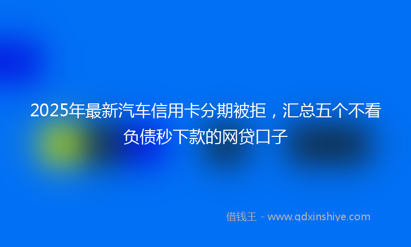 2025年最新汽车信用卡分期被拒，汇总五个不看负债秒下款的网贷口子