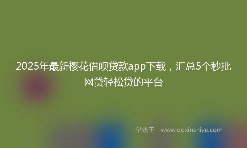 2025年最新樱花借呗贷款app下载，汇总5个秒批网贷轻松贷的平台
