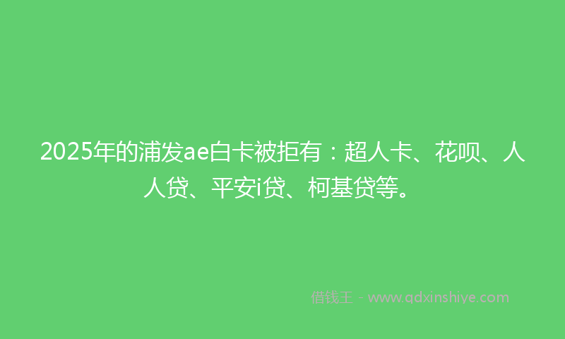 2025年的浦发ae白卡被拒有：超人卡、花呗、人人贷、平安i贷、柯基贷等。