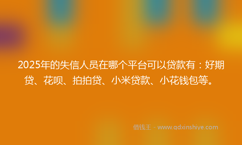 2025年的失信人员在哪个平台可以贷款有：好期贷、花呗、拍拍贷、小米贷款、小花钱包等。