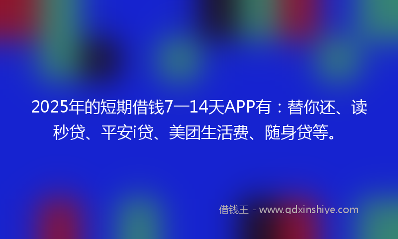 2025年的短期借钱7一14天APP有：替你还、读秒贷、平安i贷、美团生活费、随身贷等。