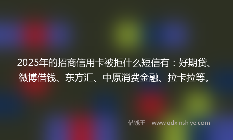 2025年的招商信用卡被拒什么短信有：好期贷、微博借钱、东方汇、中原消费金融、拉卡拉等。