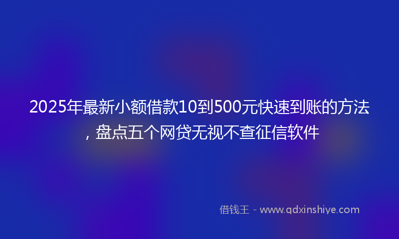 2025年最新小额借款10到500元快速到账的方法，盘点五个网贷无视不查征信软件