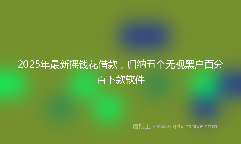 2025年最新摇钱花借款，归纳五个无视黑户百分百下款软件
