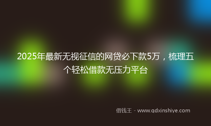 2025年最新无视征信的网贷必下款5万，梳理五个轻松借款无压力平台