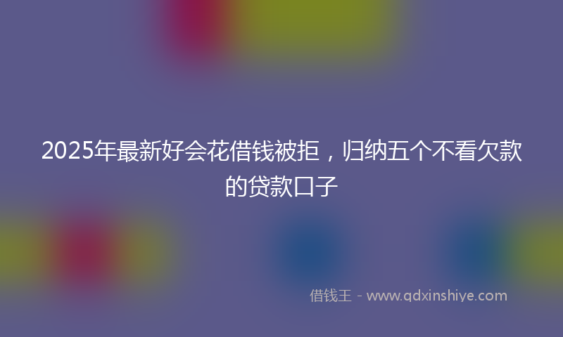 2025年最新好会花借钱被拒，归纳五个不看欠款的贷款口子