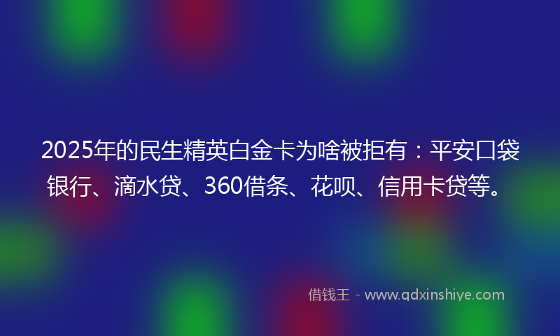 2025年的民生精英白金卡为啥被拒有：平安口袋银行、滴水贷、360借条、花呗、信用卡贷等。