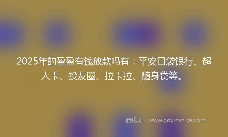 2025年的盈盈有钱放款吗有：平安口袋银行、超人卡、投友圈、拉卡拉、随身贷等。