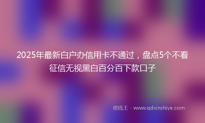 2025年最新白户办信用卡不通过，盘点5个不看征信无视黑白百分百下款口子