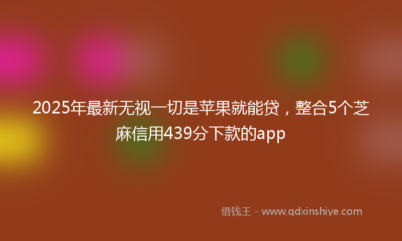 2025年最新无视一切是苹果就能贷，整合5个芝麻信用439分下款的app