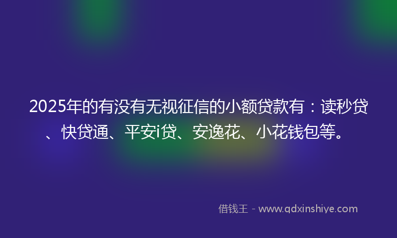 2025年的有没有无视征信的小额贷款有：读秒贷、快贷通、平安i贷、安逸花、小花钱包等。