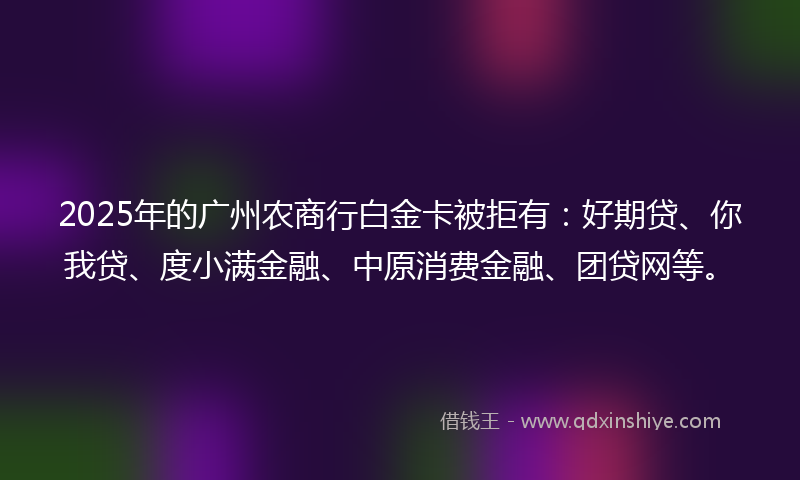 2025年的广州农商行白金卡被拒有：好期贷、你我贷、度小满金融、中原消费金融、团贷网等。