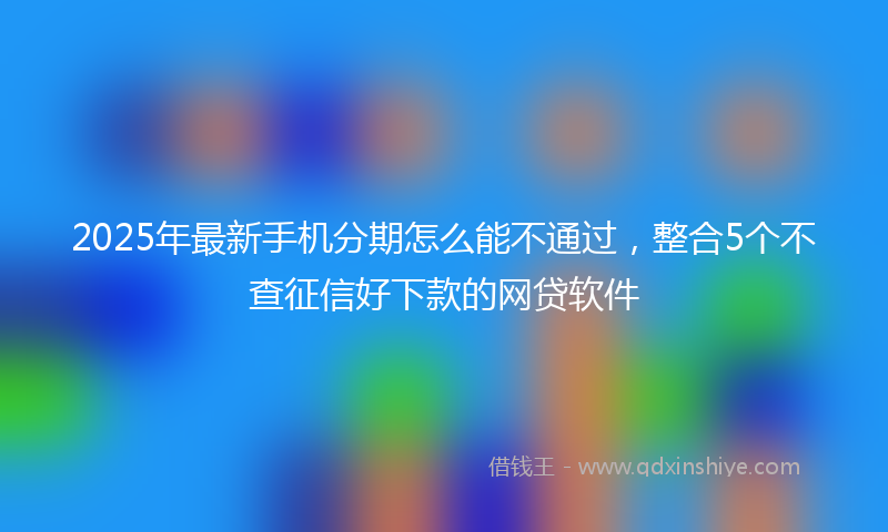 2025年最新手机分期怎么能不通过，整合5个不查征信好下款的网贷软件