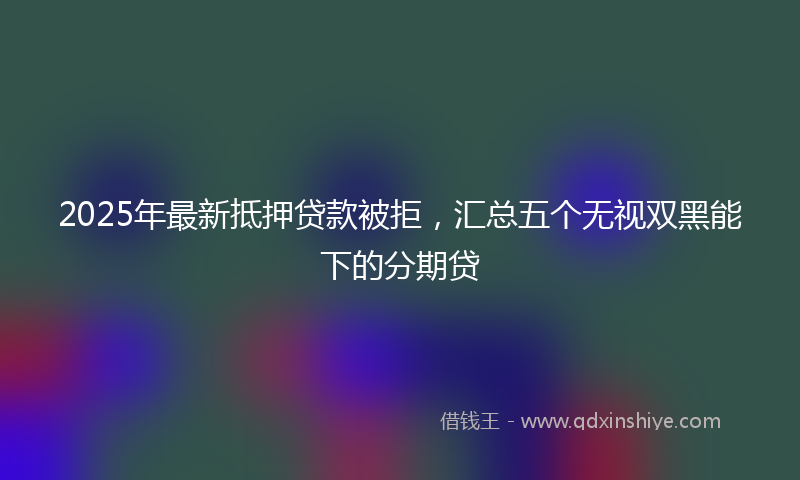 2025年最新抵押贷款被拒，汇总五个无视双黑能下的分期贷