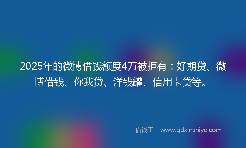2025年的微博借钱额度4万被拒有：好期贷、微博借钱、你我贷、洋钱罐、信用卡贷等。