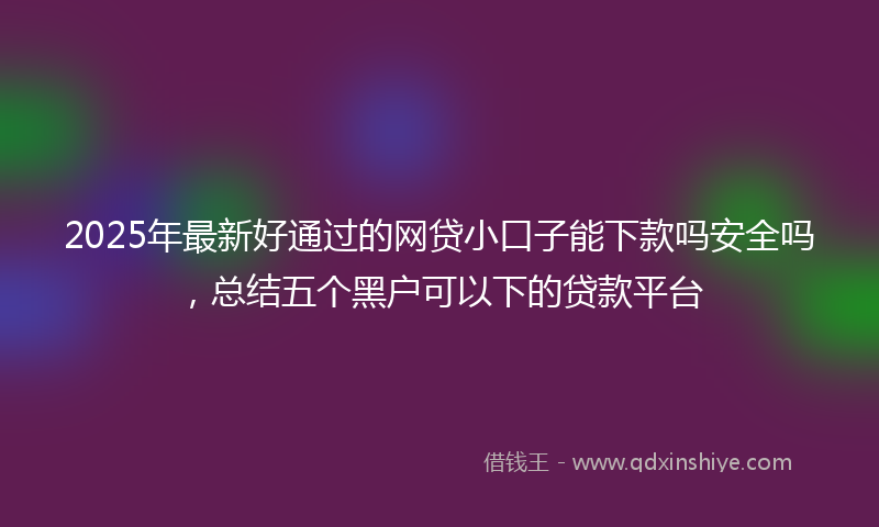 2025年最新好通过的网贷小口子能下款吗安全吗，总结五个黑户可以下的贷款平台