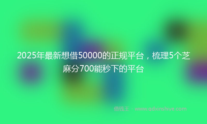2025年最新想借50000的正规平台，梳理5个芝麻分700能秒下的平台