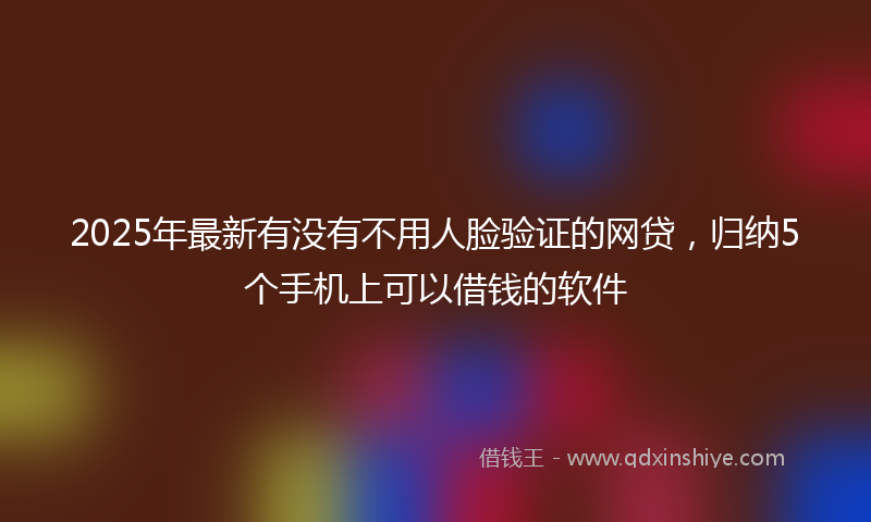 2025年最新有没有不用人脸验证的网贷，归纳5个手机上可以借钱的软件