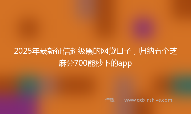 2025年最新征信超级黑的网贷口子，归纳五个芝麻分700能秒下的app