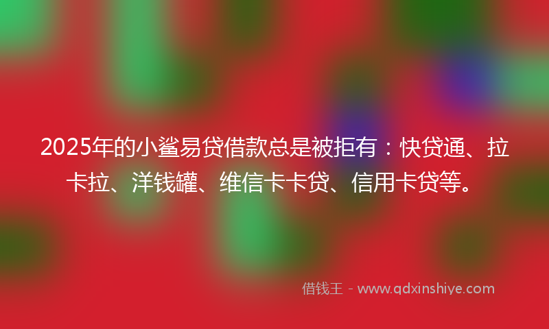 2025年的小鲨易贷借款总是被拒有：快贷通、拉卡拉、洋钱罐、维信卡卡贷、信用卡贷等。
